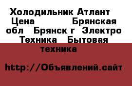 Холодильник Атлант › Цена ­ 7 000 - Брянская обл., Брянск г. Электро-Техника » Бытовая техника   